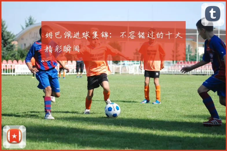 姆巴佩进球集锦:不容错过的十大精彩瞬间