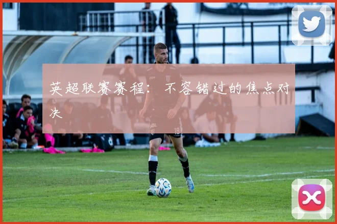 英超联赛赛程:不容错过的焦点对决