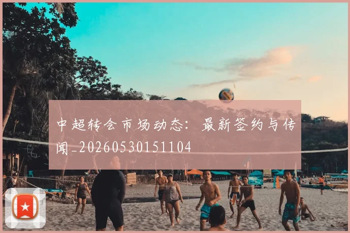 中超转会市场动态:最新签约与传闻_20260530151104