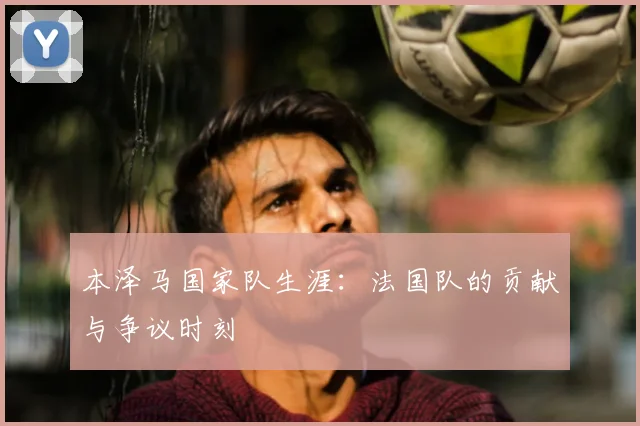 本泽马国家队生涯:法国队的贡献与争议时刻