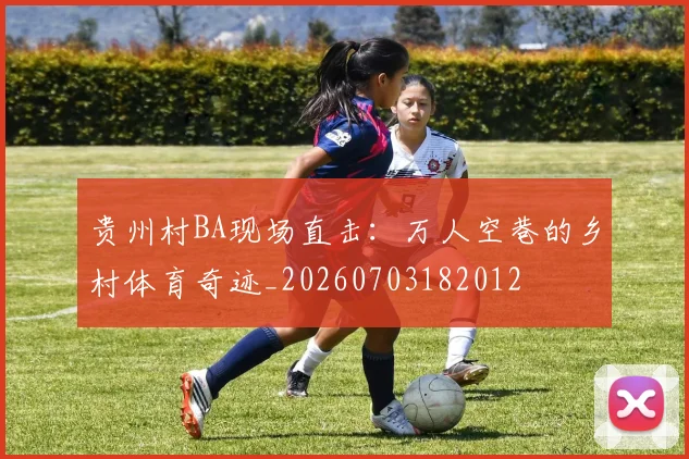 贵州村BA现场直击:万人空巷的乡村体育奇迹_20260703182012