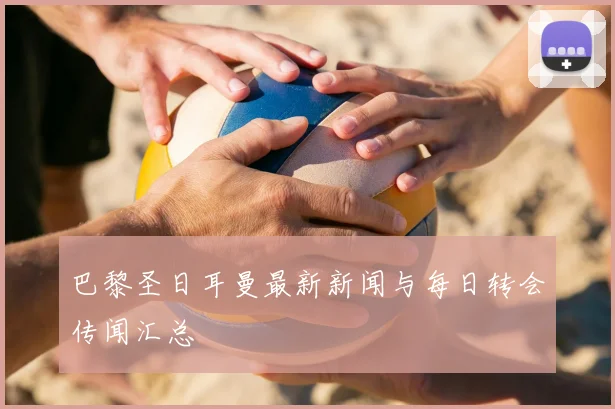 巴黎圣日耳曼最新新闻与每日转会传闻汇总