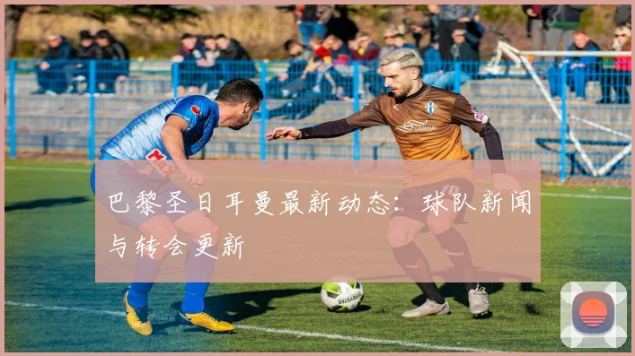 巴黎圣日耳曼最新动态:球队新闻与转会更新