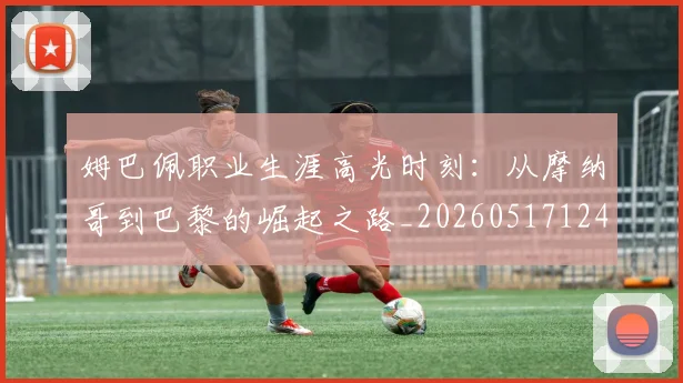 姆巴佩职业生涯高光时刻:从摩纳哥到巴黎的崛起之路_20260517124739