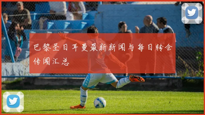 巴黎圣日耳曼最新新闻与每日转会传闻汇总