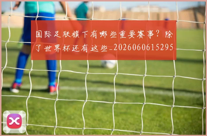 国际足联旗下有哪些重要赛事?除了世界杯还有这些_20260606152959