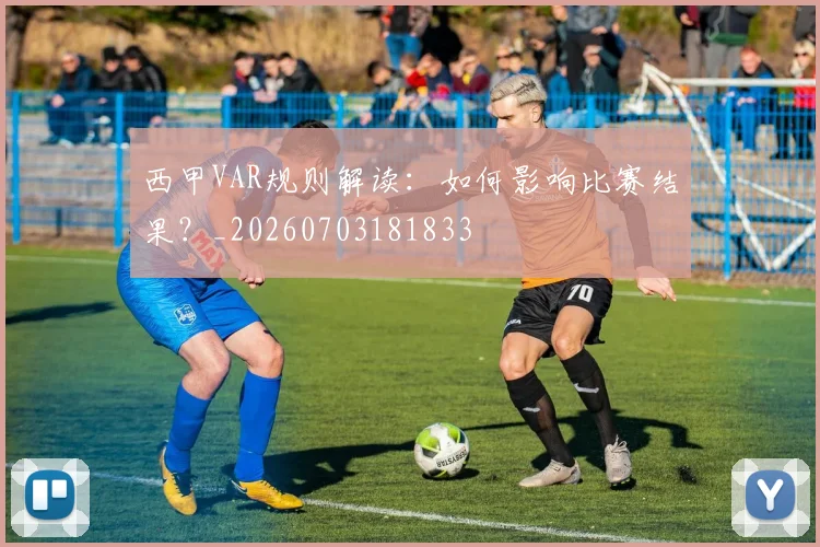 西甲VAR规则解读:如何影响比赛结果?_20260703181833