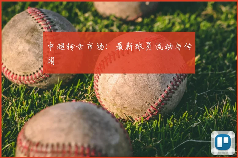 中超转会市场:最新球员流动与传闻