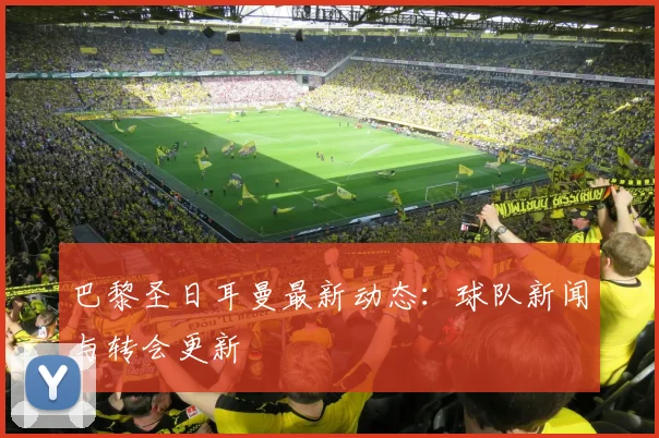 巴黎圣日耳曼最新动态:球队新闻与转会更新