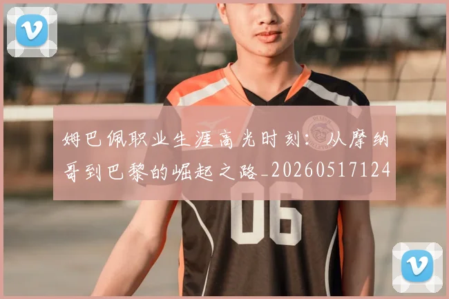 姆巴佩职业生涯高光时刻：从摩纳哥到巴黎的崛起之路_20260517124739