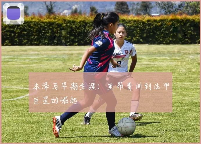本泽马早期生涯:里昂青训到法甲巨星的崛起