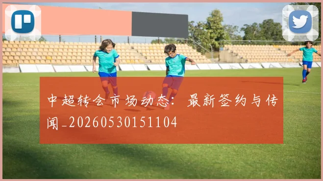 中超转会市场动态：最新签约与传闻_20260530151104