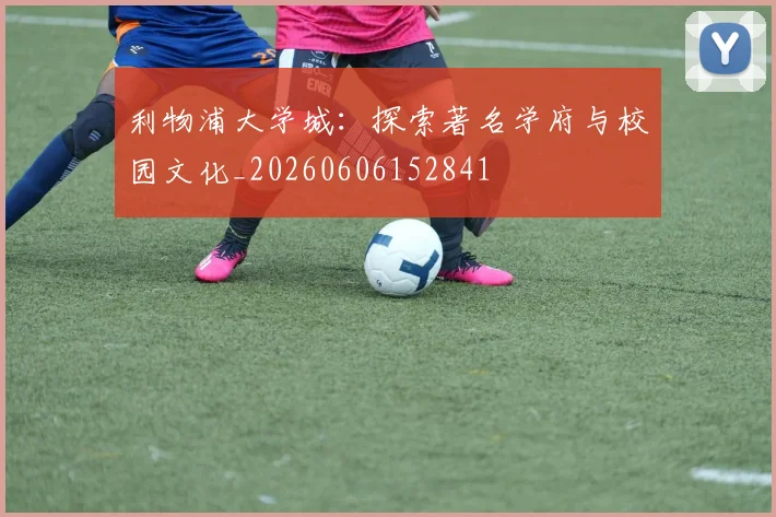 利物浦大学城：探索著名学府与校园文化_20260606152841