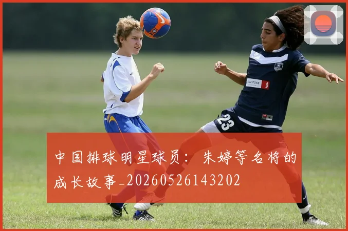 中国排球明星球员：朱婷等名将的成长故事_20260526143202