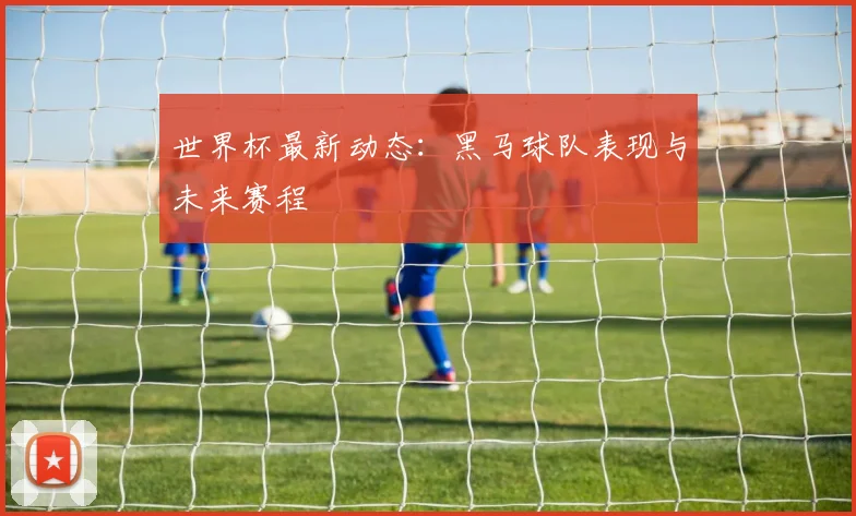 世界杯最新动态:黑马球队表现与未来赛程
