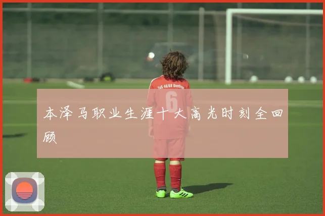 本泽马职业生涯十大高光时刻全回顾