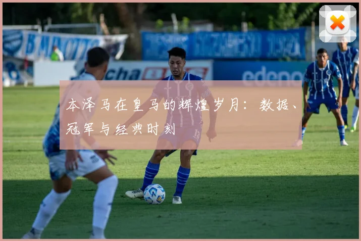 本泽马在皇马的辉煌岁月:数据、冠军与经典时刻