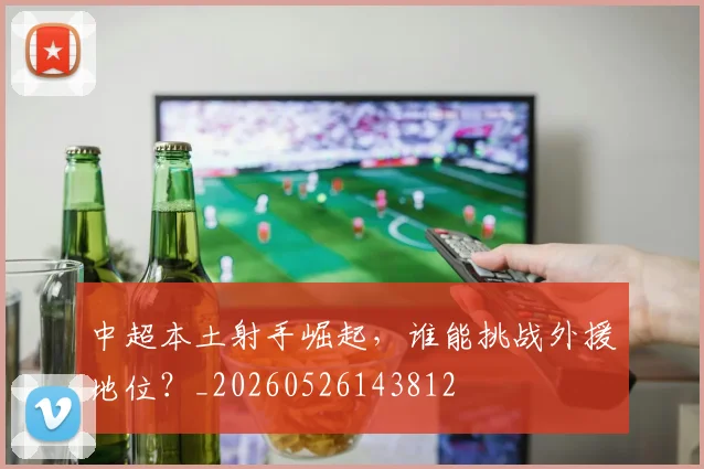 中超本土射手崛起，谁能挑战外援地位？_20260526143812