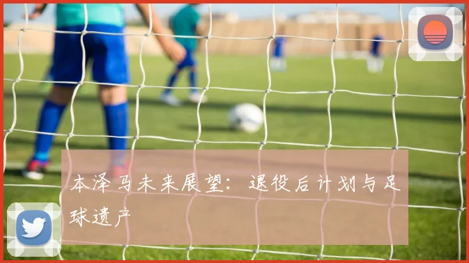 本泽马未来展望:退役后计划与足球遗产
