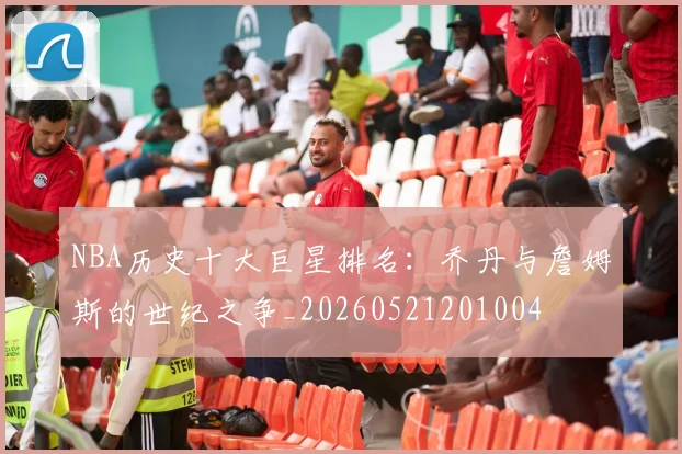 NBA历史十大巨星排名：乔丹与詹姆斯的世纪之争_20260521201004