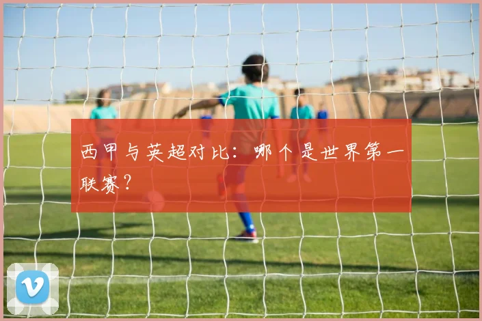 西甲与英超对比：哪个是世界第一联赛？