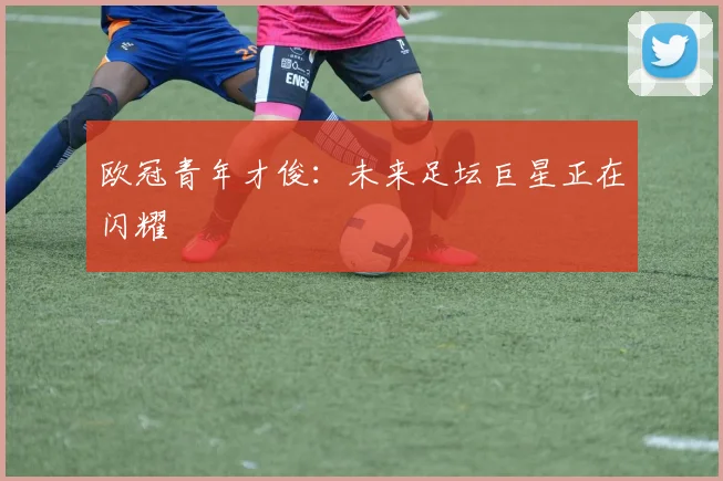 欧冠青年才俊:未来足坛巨星正在闪耀