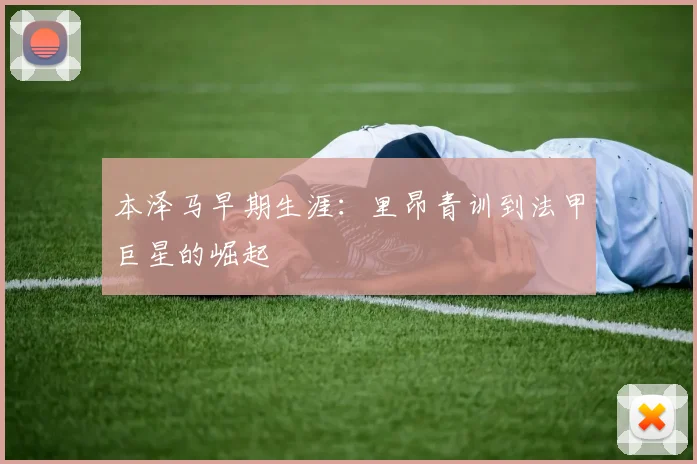 本泽马早期生涯:里昂青训到法甲巨星的崛起