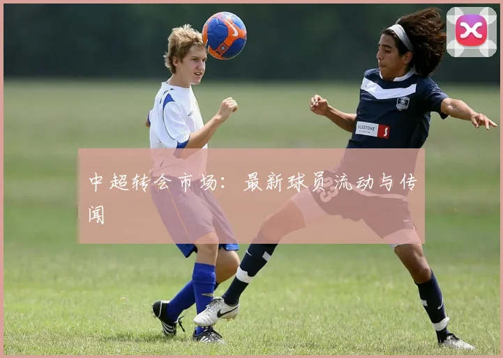 中超转会市场：最新球员流动与传闻