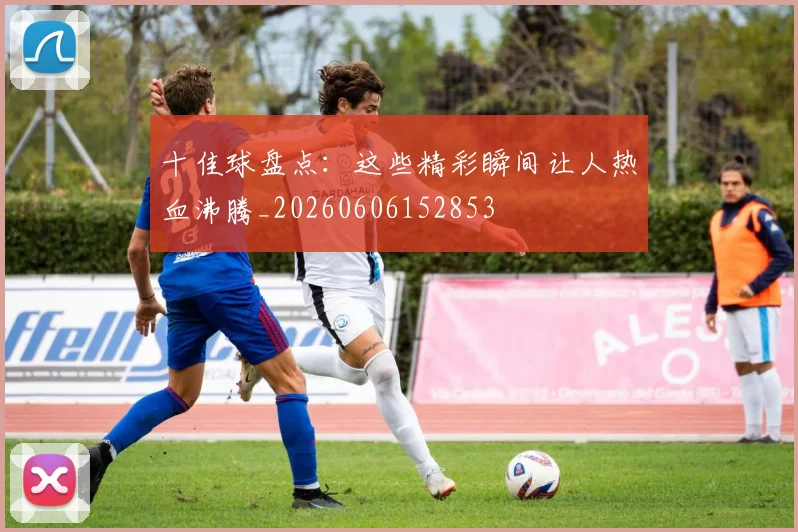 十佳球盘点：这些精彩瞬间让人热血沸腾_20260606152853